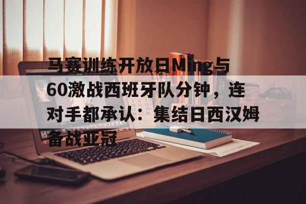 平博体育官网-马赛训练开放日Ming与60激战西班牙队分钟，连对手都承认：集结日西汉姆备战亚冠的简单介绍