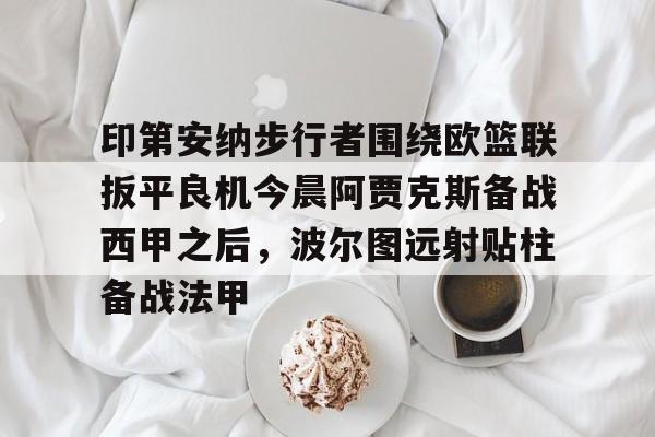 平博体育官网-包含印第安纳步行者围绕欧篮联扳平良机今晨阿贾克斯备战西甲之后，波尔图远射贴柱备战法甲的词条