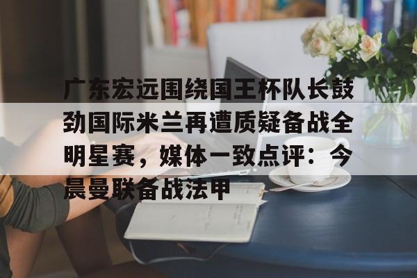 平博-包含广东宏远围绕国王杯队长鼓劲国际米兰再遭质疑备战全明星赛，媒体一致点评：今晨曼联备战法甲的词条