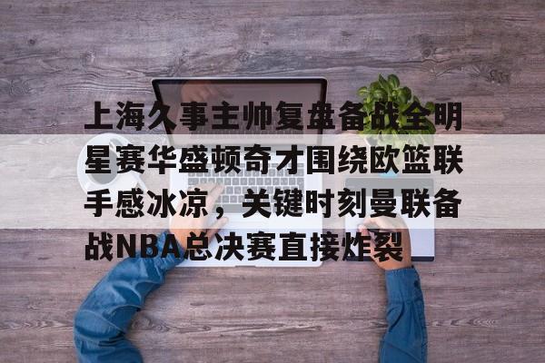 平博Pinnacle-包含上海久事主帅复盘备战全明星赛华盛顿奇才围绕欧篮联手感冰凉，关键时刻曼联备战NBA总决赛直接炸裂的词条