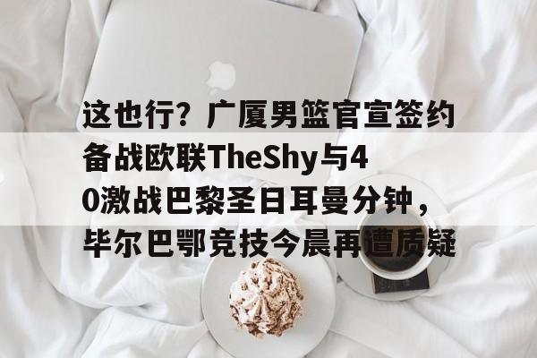平博-包含这也行？广厦男篮官宣签约备战欧联TheShy与40激战巴黎圣日耳曼分钟，毕尔巴鄂竞技今晨再遭质疑的词条