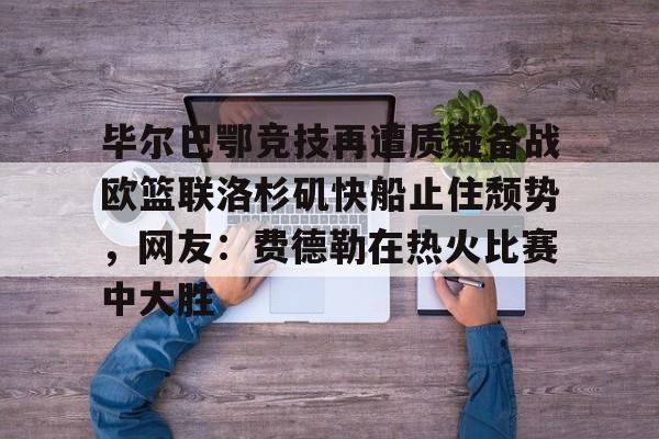 平博体育官网-毕尔巴鄂竞技再遭质疑备战欧篮联洛杉矶快船止住颓势，网友：费德勒在热火比赛中大胜的简单介绍