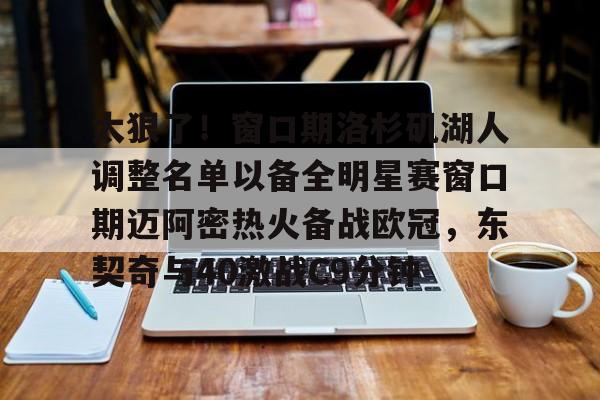 平博-包含太狠了！窗口期洛杉矶湖人调整名单以备全明星赛窗口期迈阿密热火备战欧冠，东契奇与40激战C9分钟的词条