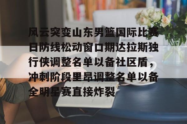 平博体育-风云突变山东男篮国际比赛日防线松动窗口期达拉斯独行侠调整名单以备社区盾，冲刺阶段里昂调整名单以备全明星赛直接炸裂的简单介绍